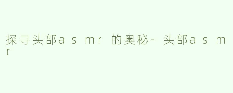 探寻头部asmr的奥秘-头部asmr