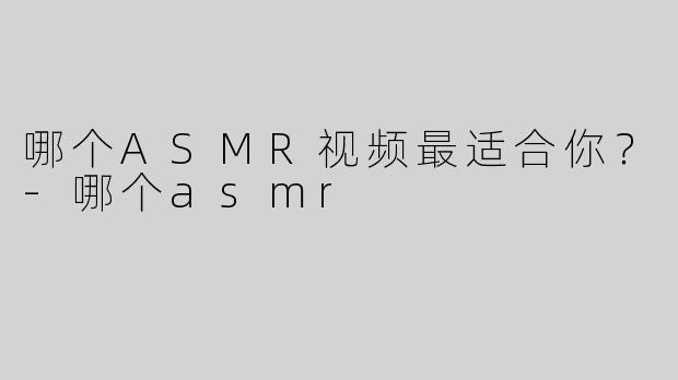哪个ASMR视频最适合你？-哪个asmr