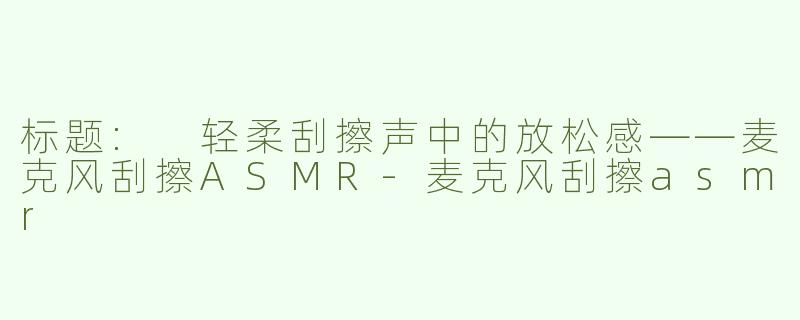 标题: 轻柔刮擦声中的放松感——麦克风刮擦ASMR-麦克风刮擦asmr