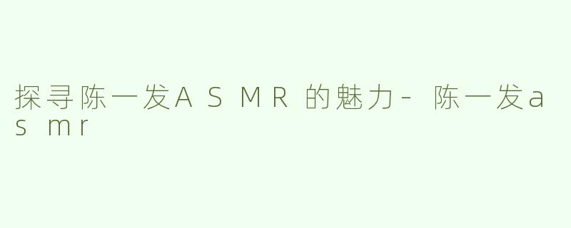 探寻陈一发ASMR的魅力-陈一发asmr
