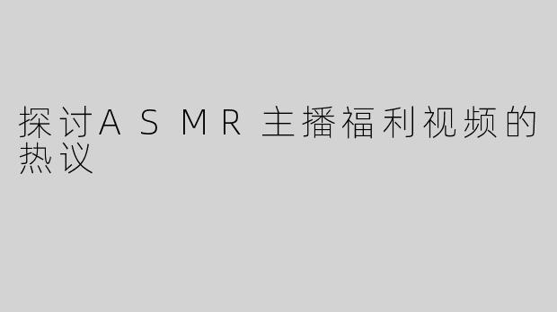 探讨ASMR主播福利视频的热议