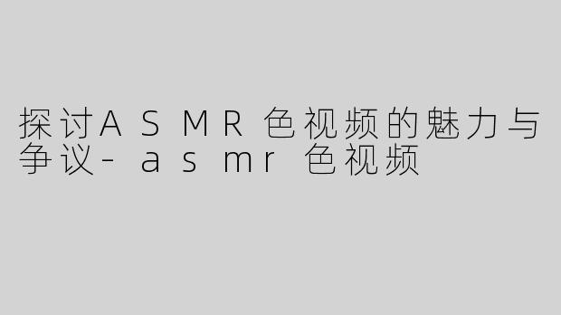 探讨ASMR色视频的魅力与争议-asmr色视频