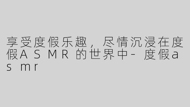 享受度假乐趣，尽情沉浸在度假ASMR的世界中