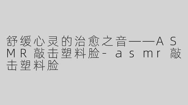 舒缓心灵的治愈之音——ASMR敲击塑料脸-asmr敲击塑料脸