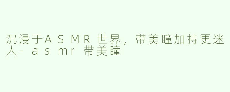 沉浸于ASMR世界，带美瞳加持更迷人-asmr带美瞳