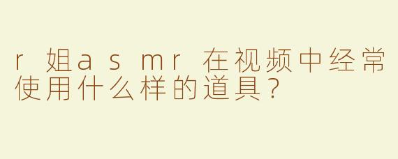 r姐asmr在视频中经常使用什么样的道具？