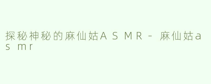 探秘神秘的麻仙姑ASMR-麻仙姑asmr