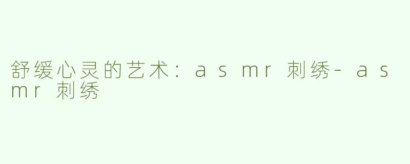 舒缓心灵的艺术：asmr刺绣-asmr刺绣