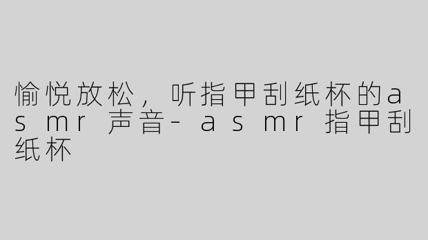 愉悦放松，听指甲刮纸杯的asmr声音-asmr指甲刮纸杯