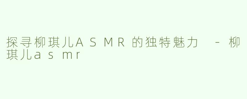 探寻柳琪儿ASMR的独特魅力 -柳琪儿asmr