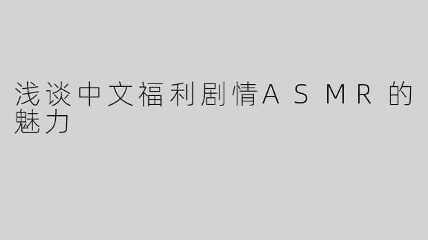 浅谈中文福利剧情ASMR的魅力