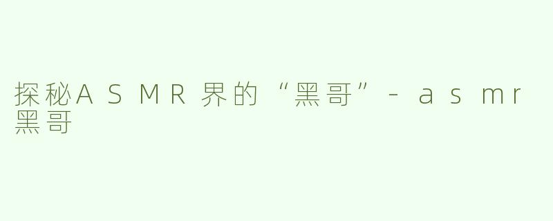 探秘ASMR界的“黑哥”-asmr黑哥