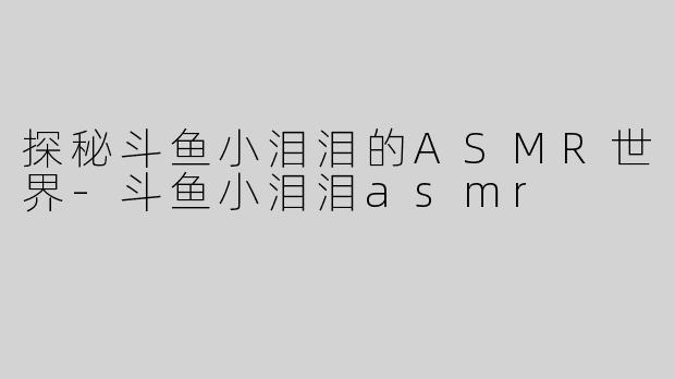 探秘斗鱼小泪泪的ASMR世界-斗鱼小泪泪asmr