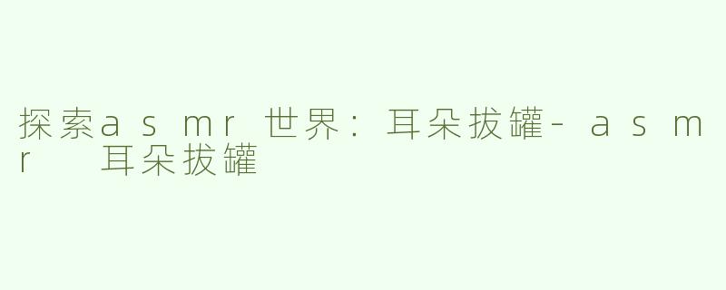 探索asmr世界：耳朵拔罐-asmr 耳朵拔罐