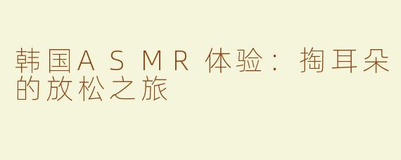 韩国ASMR体验：掏耳朵的放松之旅