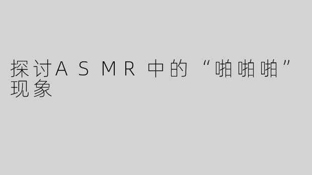 探讨ASMR中的“啪啪啪”现象