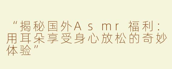 “揭秘国外Asmr福利：用耳朵享受身心放松的奇妙体验”