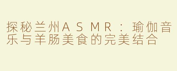 探秘兰州ASMR：瑜伽音乐与羊肠美食的完美结合