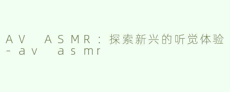 AV ASMR：探索新兴的听觉体验-av asmr