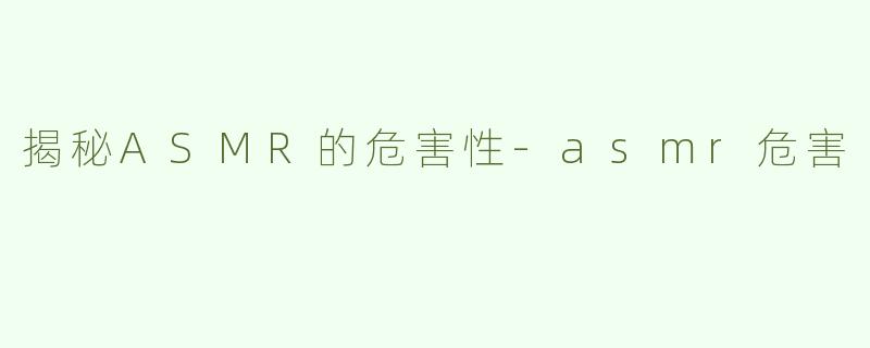 揭秘ASMR的危害性-asmr危害
