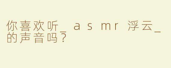 你喜欢听_asmr浮云_的声音吗？