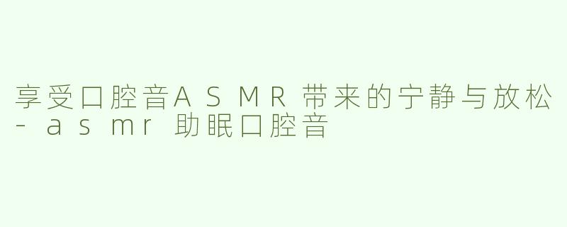 享受口腔音ASMR带来的宁静与放松-asmr助眠口腔音