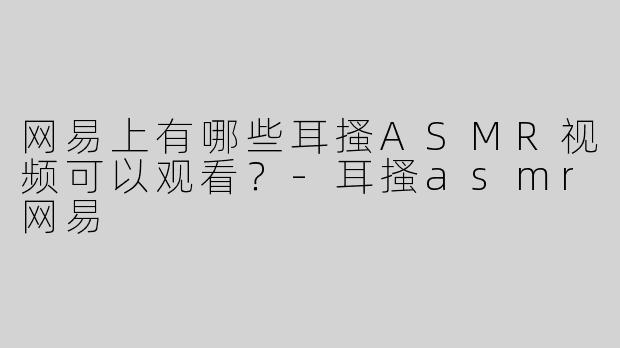 网易上有哪些耳搔ASMR视频可以观看？