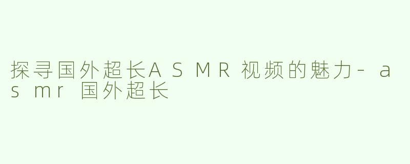 探寻国外超长ASMR视频的魅力-asmr国外超长