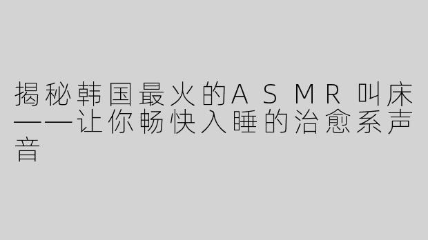 揭秘韩国最火的ASMR叫床——让你畅快入睡的治愈系声音