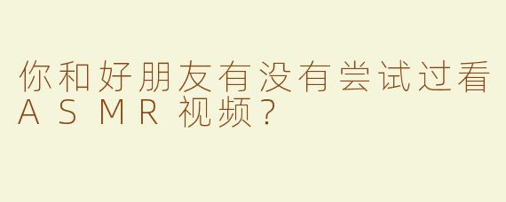 你和好朋友有没有尝试过看ASMR视频？