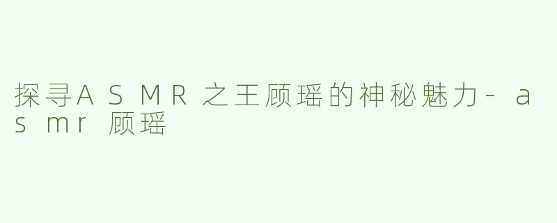 探寻ASMR之王顾瑶的神秘魅力-asmr顾瑶