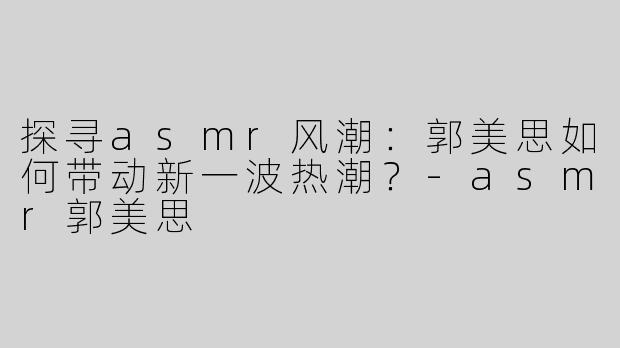 探寻asmr风潮：郭美思如何带动新一波热潮？-asmr郭美思
