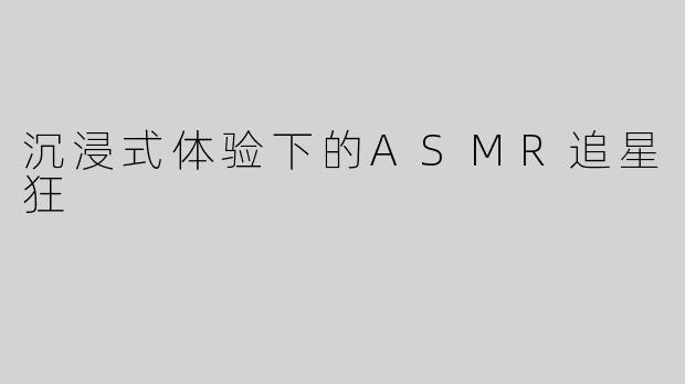 沉浸式体验下的ASMR追星狂