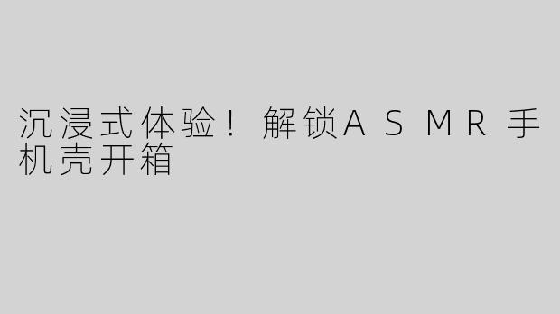 沉浸式体验！解锁ASMR手机壳开箱