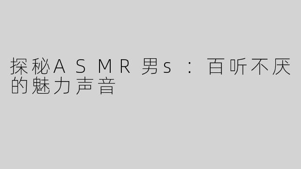 探秘ASMR男s：百听不厌的魅力声音