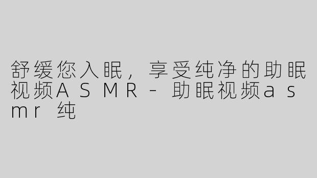 舒缓您入眠，享受纯净的助眠视频ASMR-助眠视频asmr纯