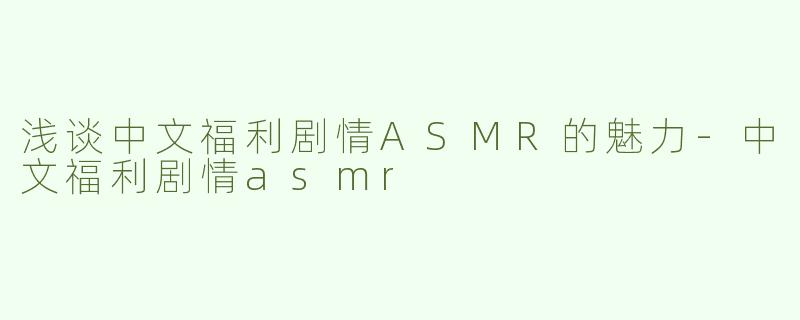 浅谈中文福利剧情ASMR的魅力-中文福利剧情asmr