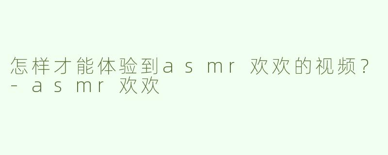 怎样才能体验到asmr欢欢的视频？