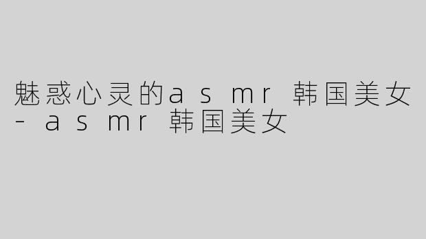 魅惑心灵的asmr韩国美女-asmr韩国美女