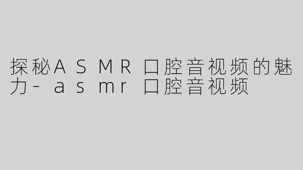 探秘ASMR口腔音视频的魅力-asmr口腔音视频