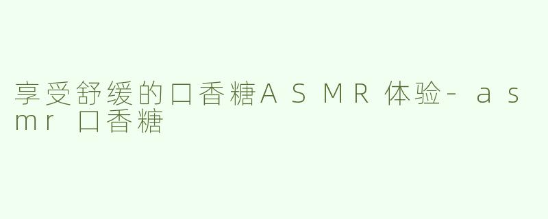 享受舒缓的口香糖ASMR体验-asmr口香糖