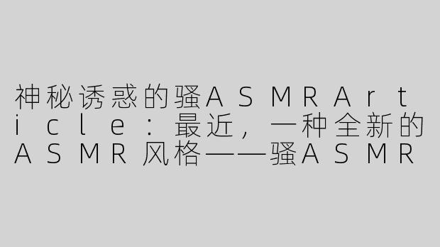 神秘诱惑的骚ASMRArticle：最近，一种全新的ASMR风格——骚ASMR，正在网络上流行起来。这种特殊的ASMR视频以性感、挑逗的方式吸引观众，让人感受到一种前所未有的刺激和享受。