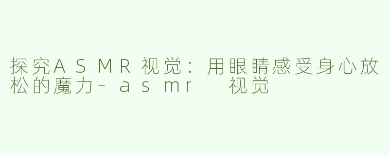 探究ASMR视觉：用眼睛感受身心放松的魔力-asmr 视觉