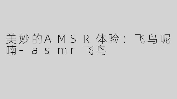 美妙的AMSR体验：飞鸟呢喃-asmr飞鸟