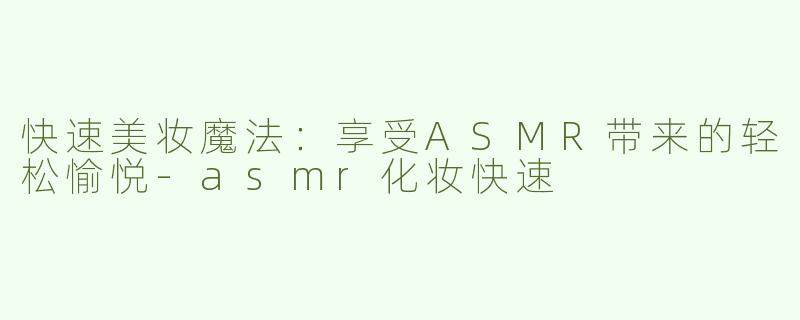 快速美妆魔法：享受ASMR带来的轻松愉悦-asmr化妆快速