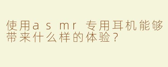 使用asmr专用耳机能够带来什么样的体验？