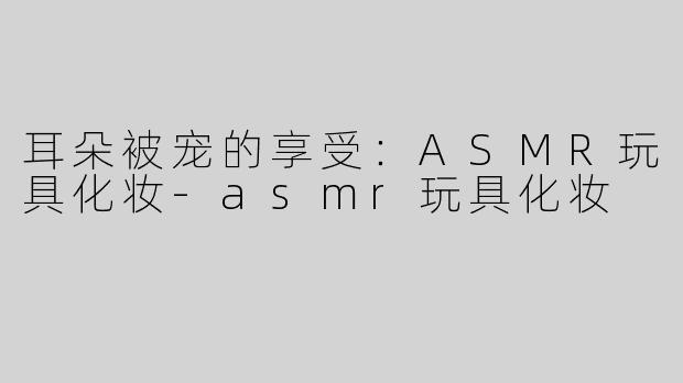 耳朵被宠的享受：ASMR玩具化妆-asmr玩具化妆