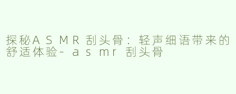 探秘ASMR刮头骨：轻声细语带来的舒适体验-asmr刮头骨