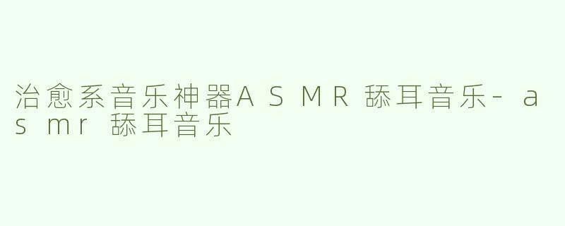 治愈系音乐神器ASMR舔耳音乐-asmr舔耳音乐