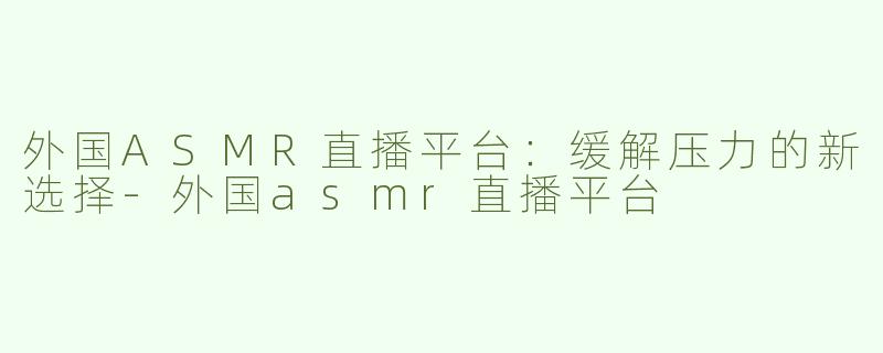 外国ASMR直播平台：缓解压力的新选择-外国asmr直播平台